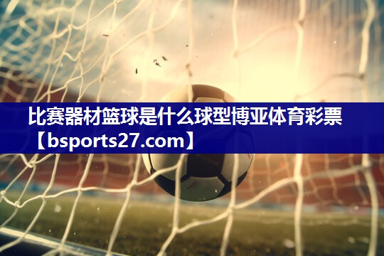 比赛器材篮球是什么球型博亚体育彩票